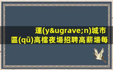 運(yùn)城市區(qū)高檔夜場招聘高薪場每天上個(gè)班
