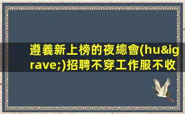 遵義新上榜的夜總會(huì)招聘不穿工作服不收雜費(fèi)