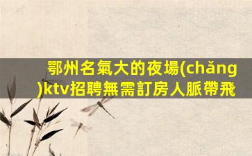 鄂州名氣大的夜場(chǎng)ktv招聘無需訂房人脈帶飛