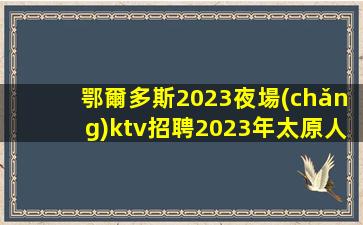 鄂爾多斯2023夜場(chǎng)ktv招聘2023年太原人氣爆棚