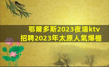 鄂爾多斯2023夜場ktv招聘2023年太原人氣爆棚