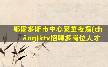 鄂爾多斯市中心豪華夜場(chǎng)ktv招聘多崗位人才