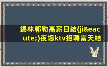 錫林郭勒高薪日結(jié)夜場ktv招聘當天結(jié)清不壓不扣