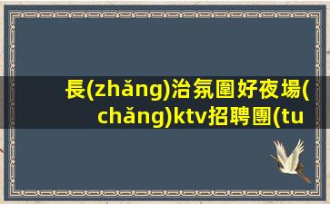 長(zhǎng)治氛圍好夜場(chǎng)ktv招聘團(tuán)隊(duì)聯(lián)盟無(wú)業(yè)績(jī)要求