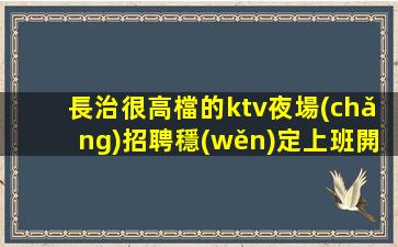 長治很高檔的ktv夜場(chǎng)招聘穩(wěn)定上班開始一切值得