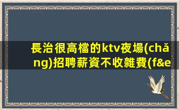 長治很高檔的ktv夜場(chǎng)招聘薪資不收雜費(fèi)