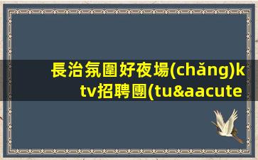 長治氛圍好夜場(chǎng)ktv招聘團(tuán)隊(duì)聯(lián)盟無業(yè)績要求