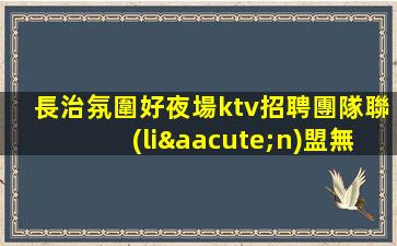 長治氛圍好夜場ktv招聘團隊聯(lián)盟無業(yè)績要求