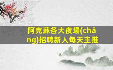 阿克蘇各大夜場(chǎng)招聘新人每天主推