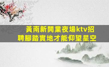 黃南新開業夜場ktv招聘腳踏實地才能仰望星空